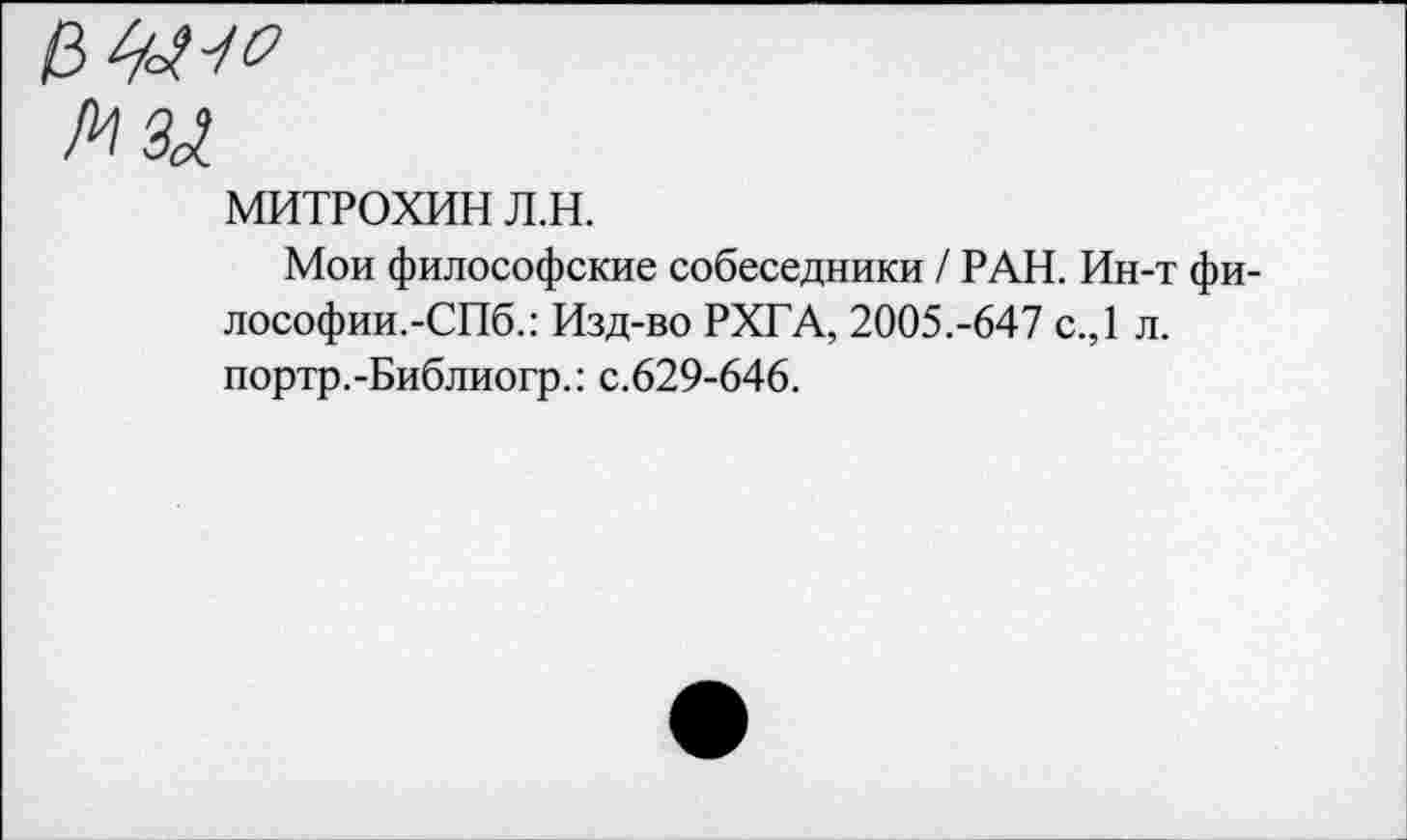 ﻿МИТРОХИН л.н.
Мои философские собеседники / РАН. Ин-т фи-лософии.-СПб.: Изд-во РХГА, 2005.-647 с.,1 л. портр.-Библиогр.: с.629-646.